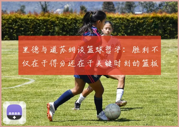 里德与道苏姆谈篮球哲学：胜利不仅在于得分还在于关键时刻的篮板球