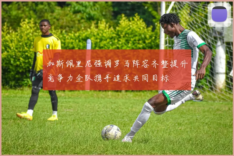加斯佩里尼强调罗马阵容齐整提升竞争力全队携手追求共同目标