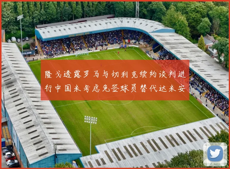 隆戈透露罗马与切利克续约谈判进行中国米考虑免签球员替代达米安