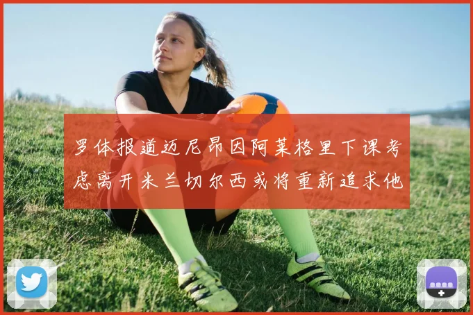 罗体报道迈尼昂因阿莱格里下课考虑离开米兰切尔西或将重新追求他