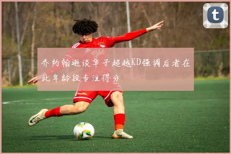 乔约翰逊谈华子超越KD强调后者在此年龄段专注得分