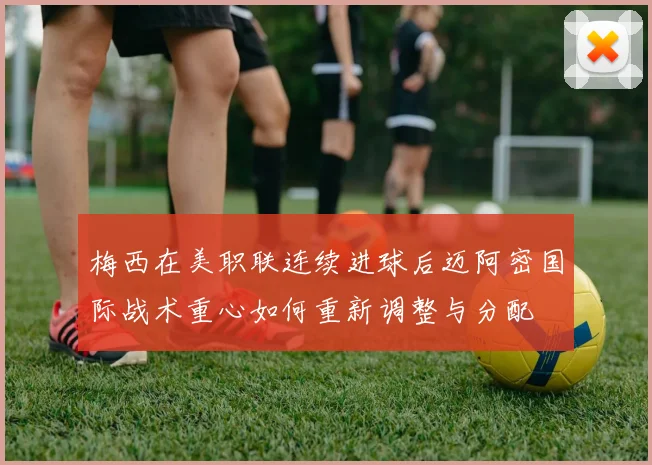 梅西在美职联连续进球后迈阿密国际战术重心如何重新调整与分配