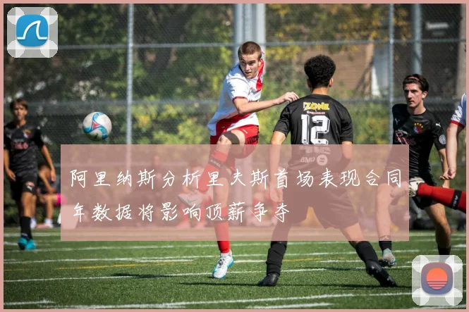 阿里纳斯分析里夫斯首场表现合同年数据将影响顶薪争夺