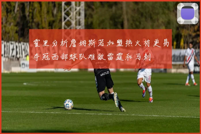 霍里分析詹姆斯若加盟热火将更易夺冠西部球队难敌雷霆和马刺