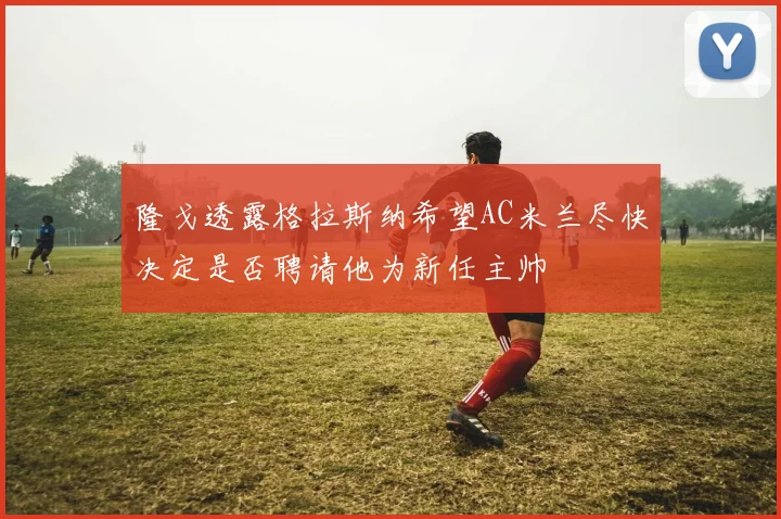 隆戈透露格拉斯纳希望AC米兰尽快决定是否聘请他为新任主帅