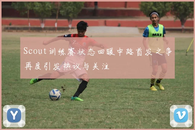 Scout训练赛状态回暖中路首发之争再度引发热议与关注
