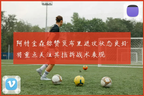 阿特金森称赞莫布里进攻状态良好将重点关注其挡拆战术表现