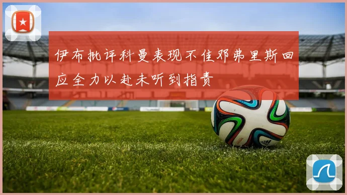 伊布批评科曼表现不佳邓弗里斯回应全力以赴未听到指责