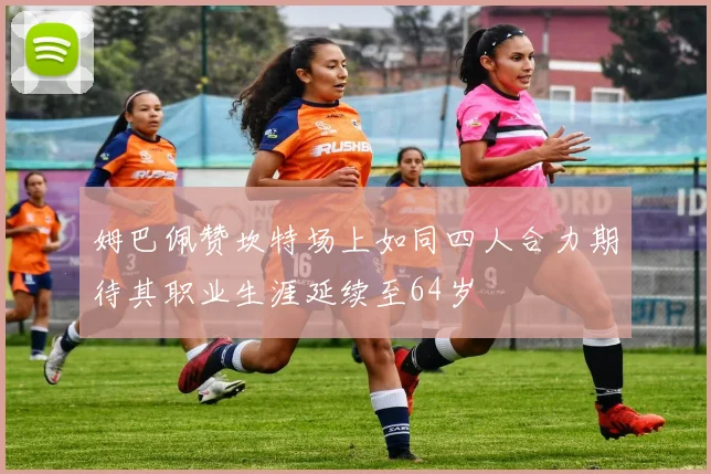 姆巴佩赞坎特场上如同四人合力期待其职业生涯延续至64岁