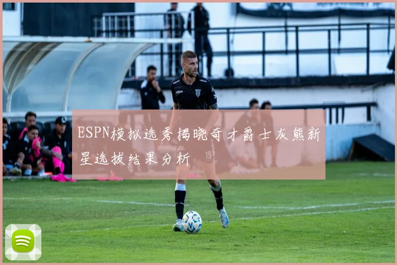 ESPN模拟选秀揭晓奇才爵士灰熊新星选拔结果分析