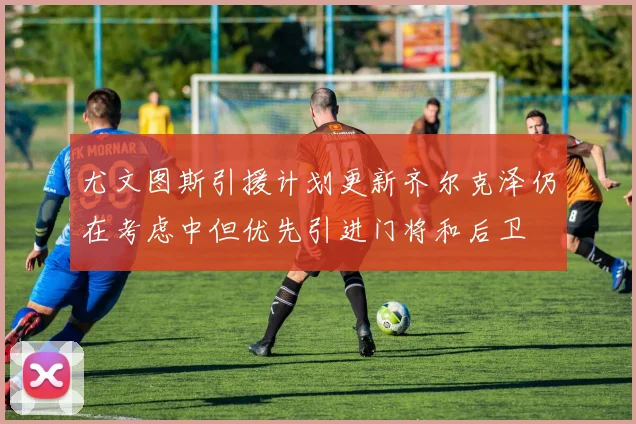尤文图斯引援计划更新齐尔克泽仍在考虑中但优先引进门将和后卫