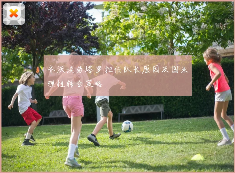 齐沃谈劳塔罗担任队长原因及国米理性转会策略
