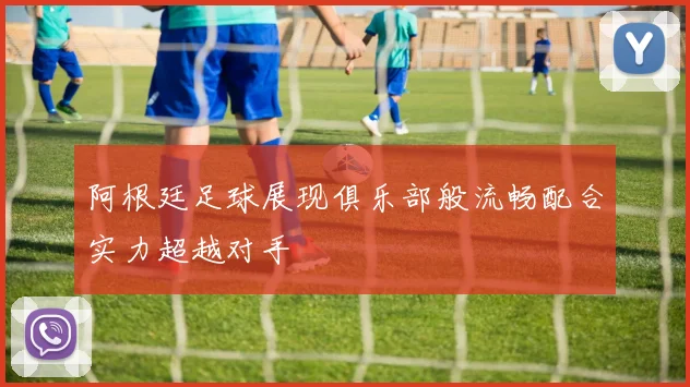 阿根廷足球展现俱乐部般流畅配合实力超越对手