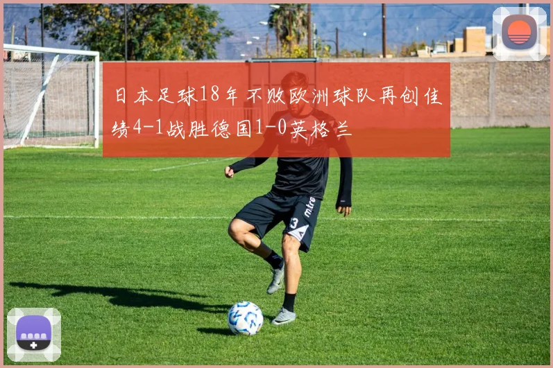 日本足球18年不败欧洲球队再创佳绩4-1战胜德国1-0英格兰