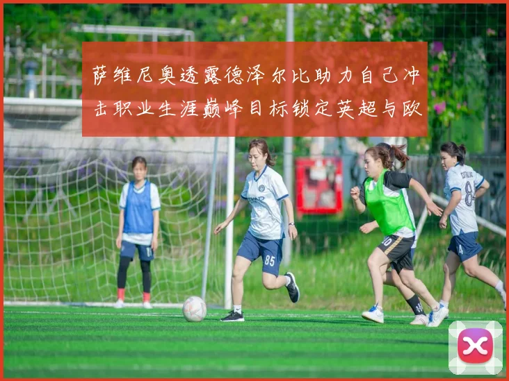 萨维尼奥透露德泽尔比助力自己冲击职业生涯巅峰目标锁定英超与欧冠荣耀