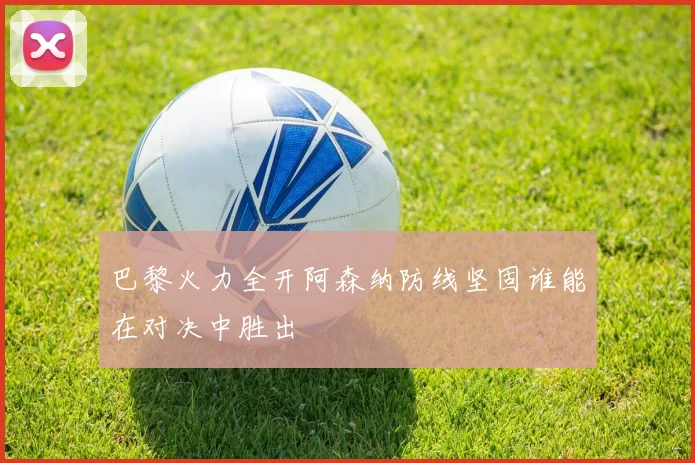 巴黎火力全开阿森纳防线坚固谁能在对决中胜出