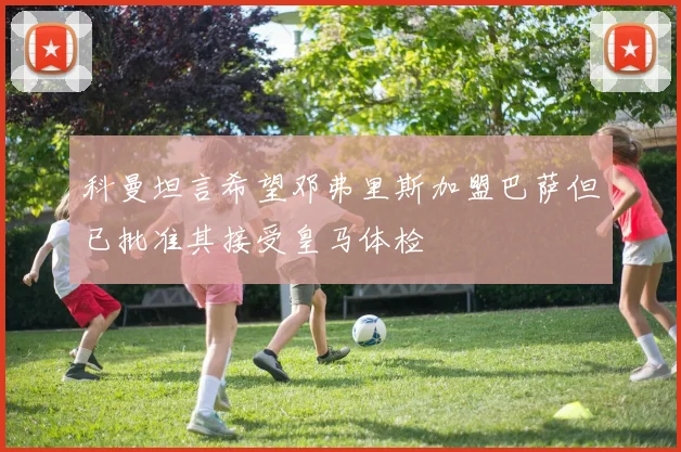 科曼坦言希望邓弗里斯加盟巴萨但已批准其接受皇马体检