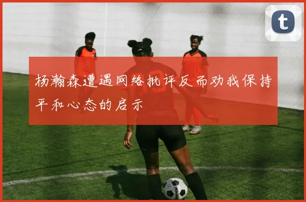 杨瀚森遭遇网络批评反而劝我保持平和心态的启示