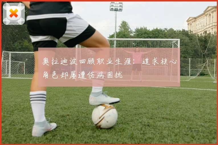 奥拉迪波回顾职业生涯：追求核心角色却屡遭伤病困扰