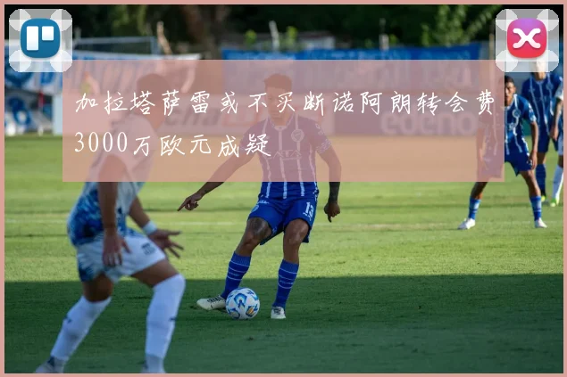 加拉塔萨雷或不买断诺阿朗转会费3000万欧元成疑