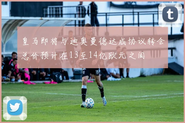 皇马即将与迪奥曼德达成协议转会总价预计在13至14亿欧元之间