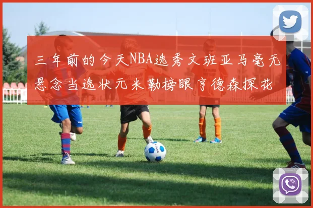三年前的今天NBA选秀文班亚马毫无悬念当选状元米勒榜眼亨德森探花成就传奇时刻