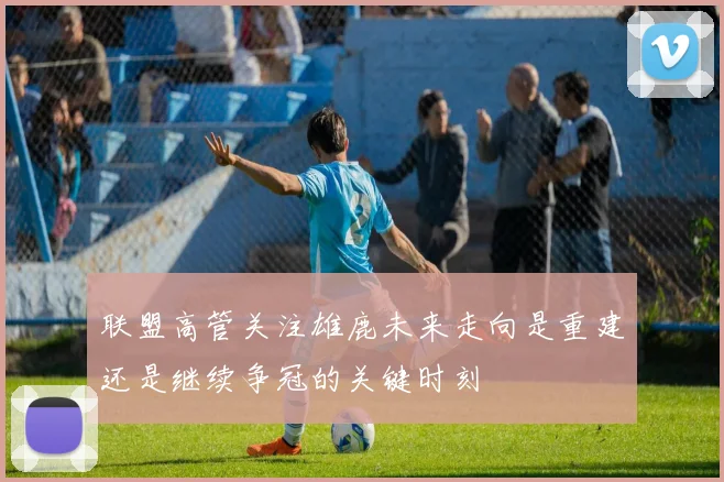 联盟高管关注雄鹿未来走向是重建还是继续争冠的关键时刻