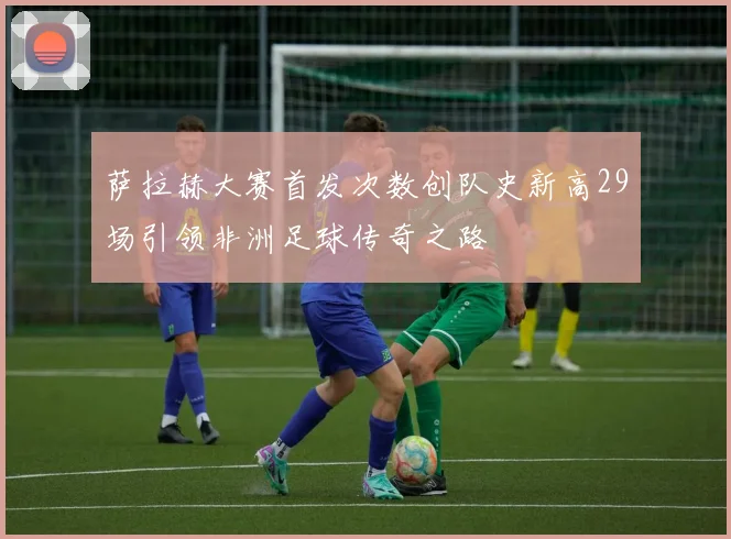 萨拉赫大赛首发次数创队史新高29场引领非洲足球传奇之路