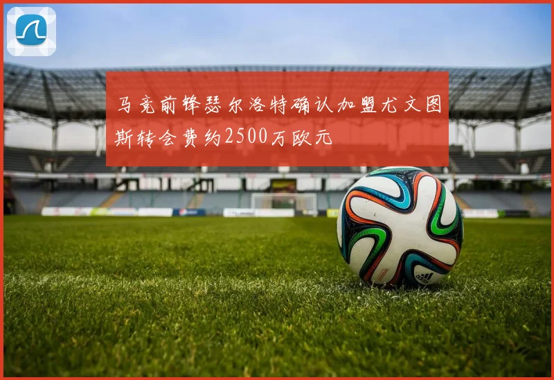 马竞前锋瑟尔洛特确认加盟尤文图斯转会费约2500万欧元